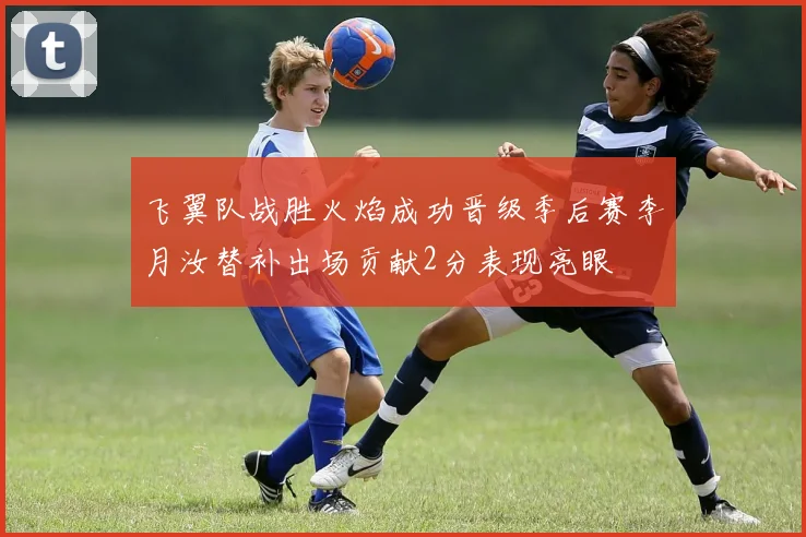 飞翼队战胜火焰成功晋级季后赛李月汝替补出场贡献2分表现亮眼