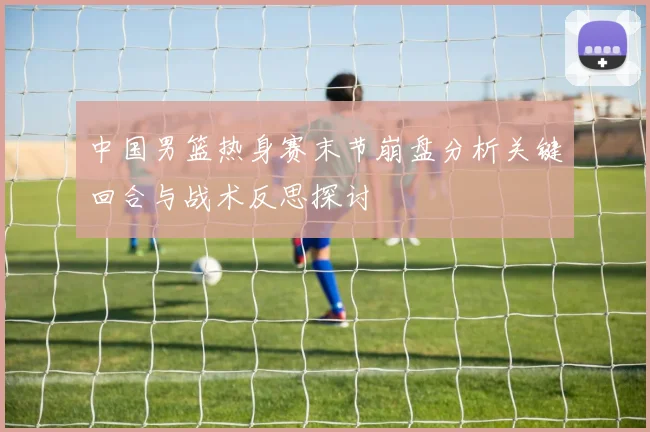 中国男篮热身赛末节崩盘分析关键回合与战术反思探讨