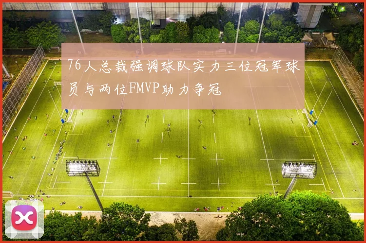 76人总裁强调球队实力三位冠军球员与两位FMVP助力争冠